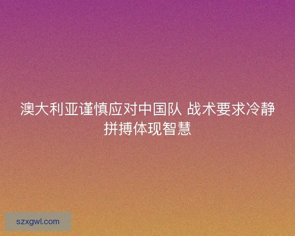澳大利亚谨慎应对中国队 战术要求冷静拼搏体现智慧