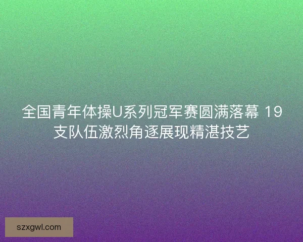 全国青年体操U系列冠军赛圆满落幕 19支队伍激烈角逐展现精湛技艺