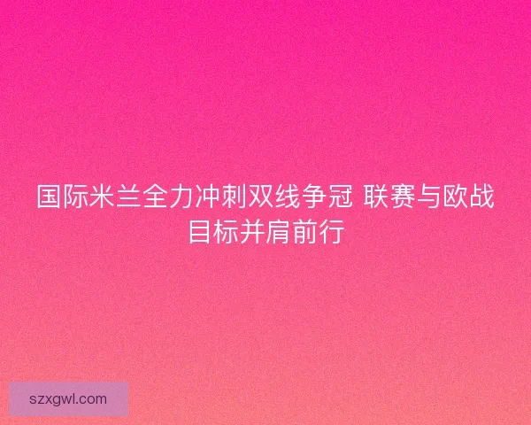 国际米兰全力冲刺双线争冠 联赛与欧战目标并肩前行