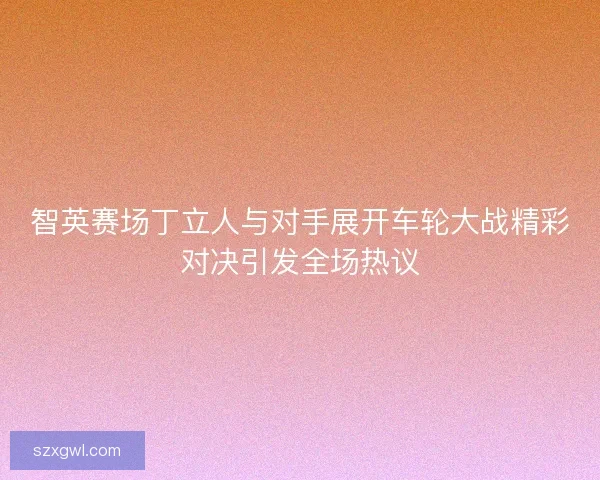 智英赛场丁立人与对手展开车轮大战精彩对决引发全场热议