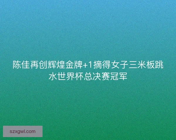 陈佳再创辉煌金牌+1摘得女子三米板跳水世界杯总决赛冠军